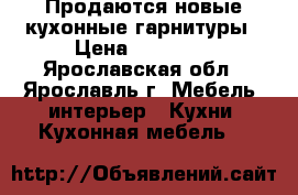 Продаются новые кухонные гарнитуры › Цена ­ 28 000 - Ярославская обл., Ярославль г. Мебель, интерьер » Кухни. Кухонная мебель   